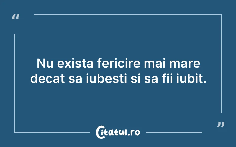 Nu exista fericire mai mare decat sa iubesti si sa fii iubit.