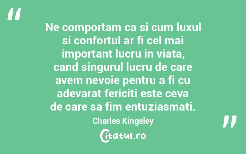 Ne comportam ca si cum luxul si confortul ar fi cel mai important lucru in viata, cand singurul lucru de care avem nevoie pentru a fi cu adevarat fericiti este ceva de care sa fim entuziasmati. Charles Kingsley