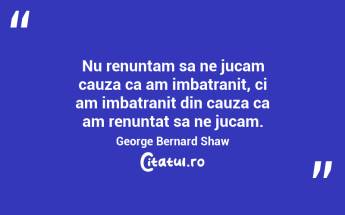 Nu renuntam sa ne jucam cauza ca am imbatranit, ci am imbatranit din cauza ca am renuntat sa ne jucam. George Bernard Shaw...