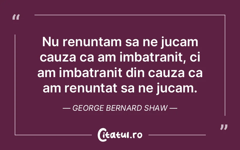 Nu renuntam sa ne jucam cauza ca am imbatranit, ci am imbatranit din cauza ca am renuntat sa ne jucam. George Bernard Shaw