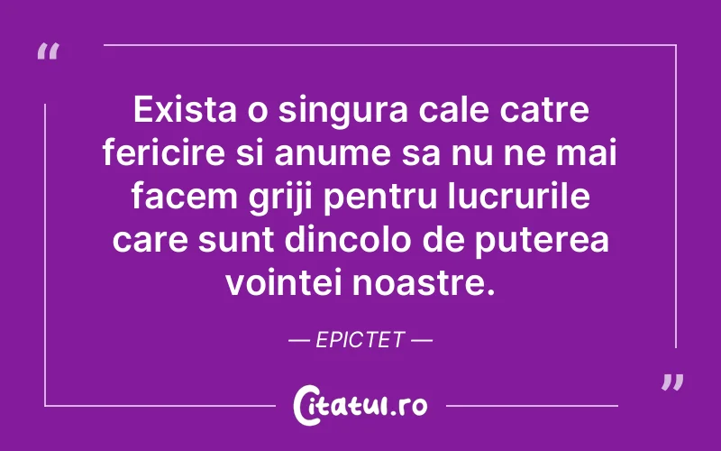 Exista o singura cale catre fericire si anume sa nu ne mai facem griji pentru lucrurile care sunt dincolo de puterea vointei noastre.  Epictet