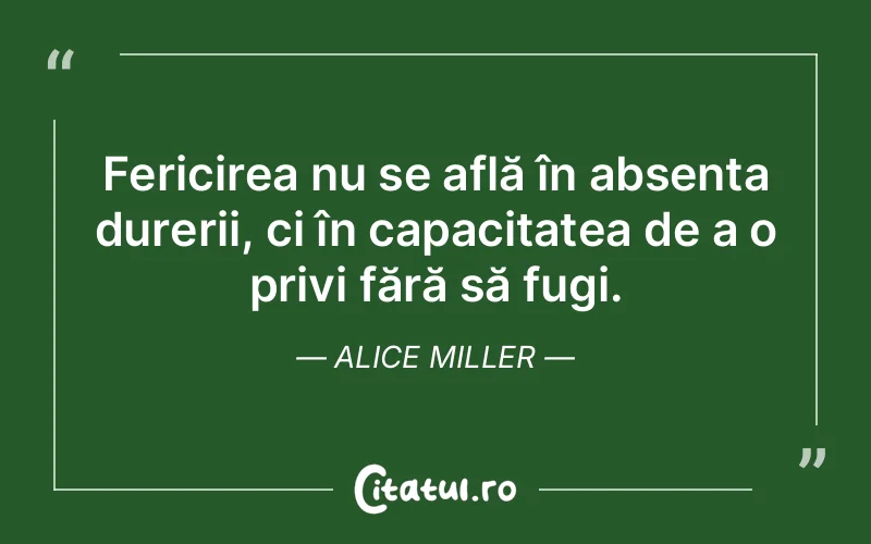 Fericirea nu se află în absența durerii, ci în capacitatea de a o privi fără să fugi. Alice Miller