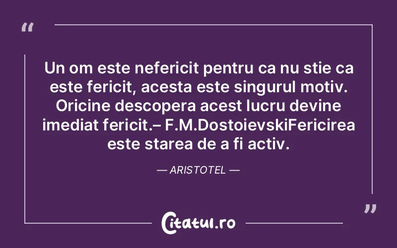 Un om este nefericit pentru ca nu stie ca este fericit, acesta este singurul motiv. Oricine descopera acest lucru devine imediat fericit.– F.M.DostoievskiFericirea este starea de a fi activ. Aristotel