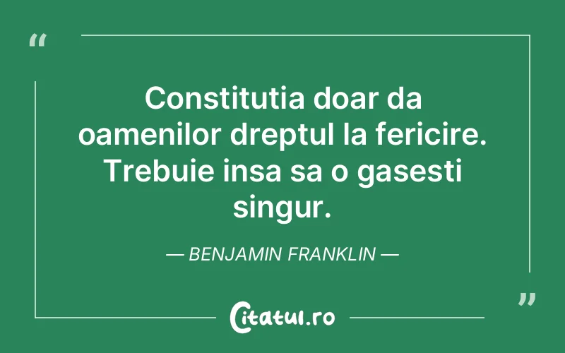 Constitutia doar da oamenilor dreptul la fericire. Trebuie insa sa o gasesti singur. Benjamin Franklin