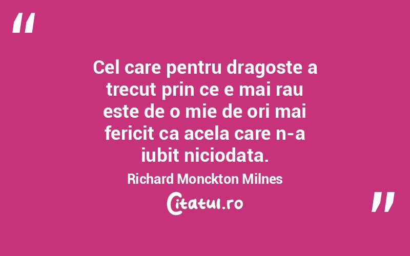 Cel care pentru dragoste a trecut prin ce e mai rau este de o mie de ori mai fericit ca acela care n-a iubit niciodata. Richard Monckton Milnes
