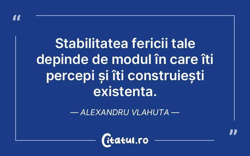 Stabilitatea fericii tale depinde de modul în care îți percepi și îți construiești existența. Alexandru Vlahuta