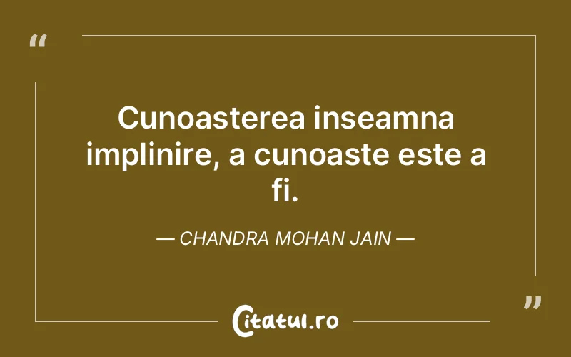 Cunoasterea inseamna implinire, a cunoaste este a fi. Chandra Mohan Jain