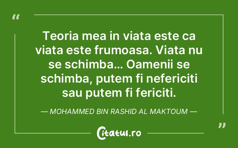 Teoria mea in viata este ca viata este frumoasa. Viata nu se schimba… Oamenii se schimba, putem fi nefericiti sau putem fi fericiti. Mohammed bin Rashid Al Maktoum
