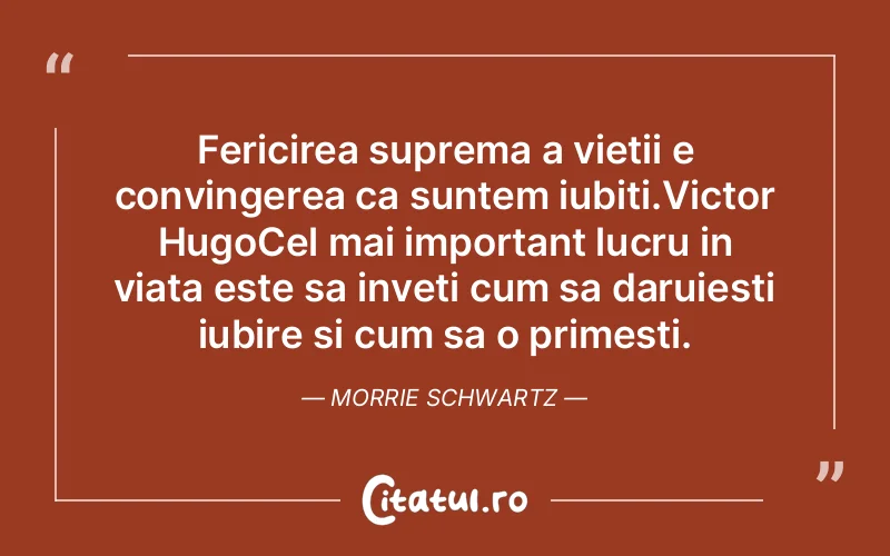 Fericirea suprema a vietii e convingerea ca suntem iubiti.Victor HugoCel mai important lucru in viata este sa inveti cum sa daruiesti iubire si cum sa o primesti. Morrie Schwartz