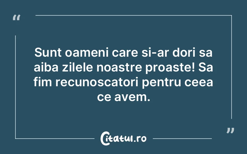 Sunt oameni care si-ar dori sa aiba zilele noastre proaste! Sa fim recunoscatori pentru ceea ce avem.