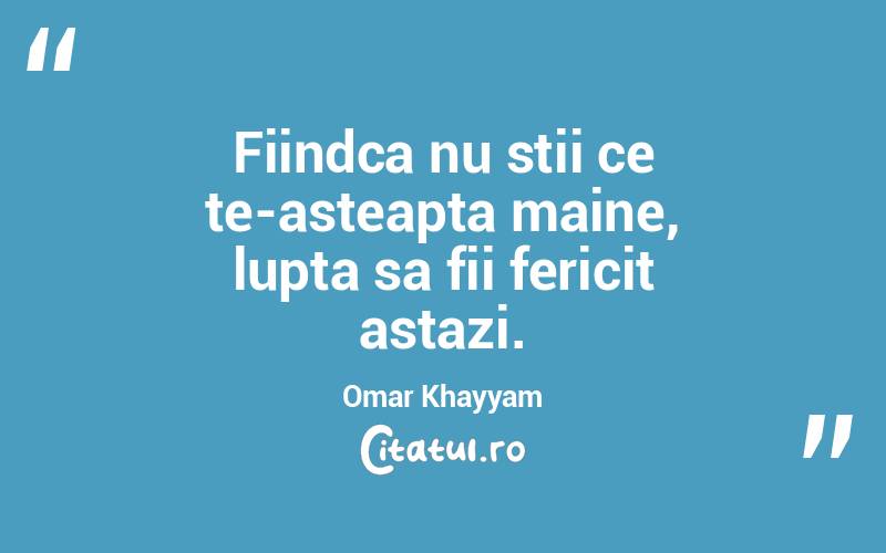 Fiindca nu stii ce te-asteapta maine, lupta sa fii fericit astazi. Omar Khayyam