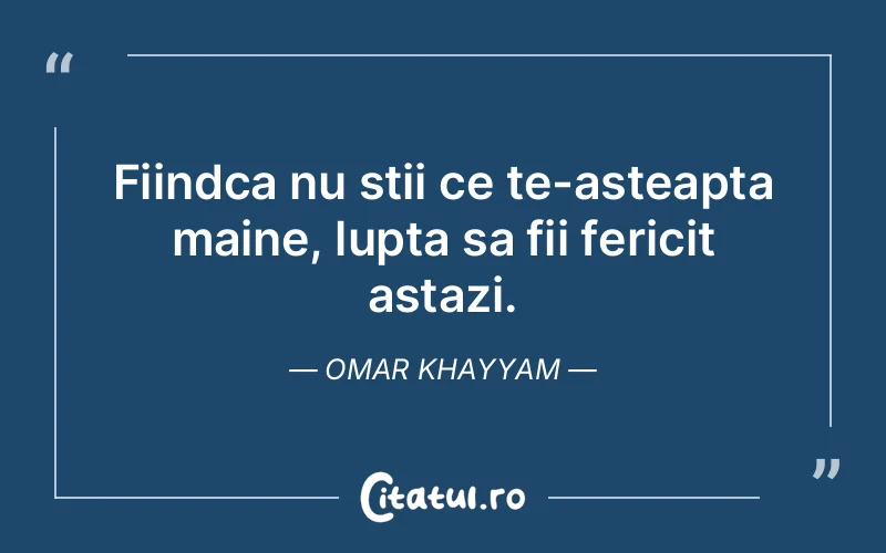 Fiindca nu stii ce te-asteapta maine, lupta sa fii fericit astazi. Omar Khayyam