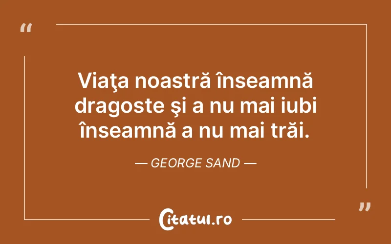 Viaţa noastră înseamnă dragoste şi a nu mai iubi înseamnă a nu mai trăi. George Sand
