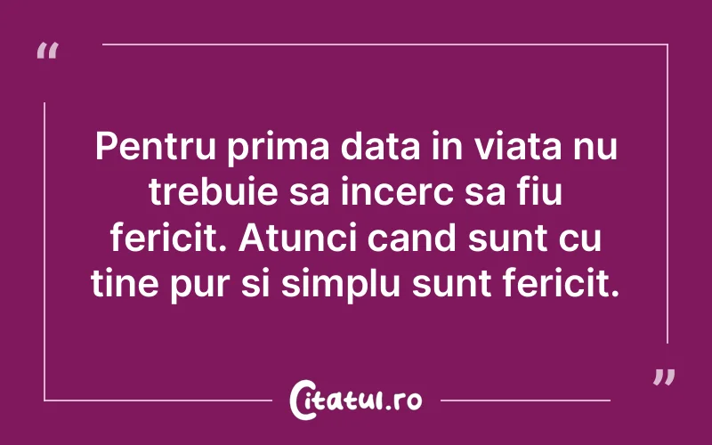 Pentru prima data in viata nu trebuie sa incerc sa fiu fericit. Atunci cand sunt cu tine pur si simplu sunt fericit.