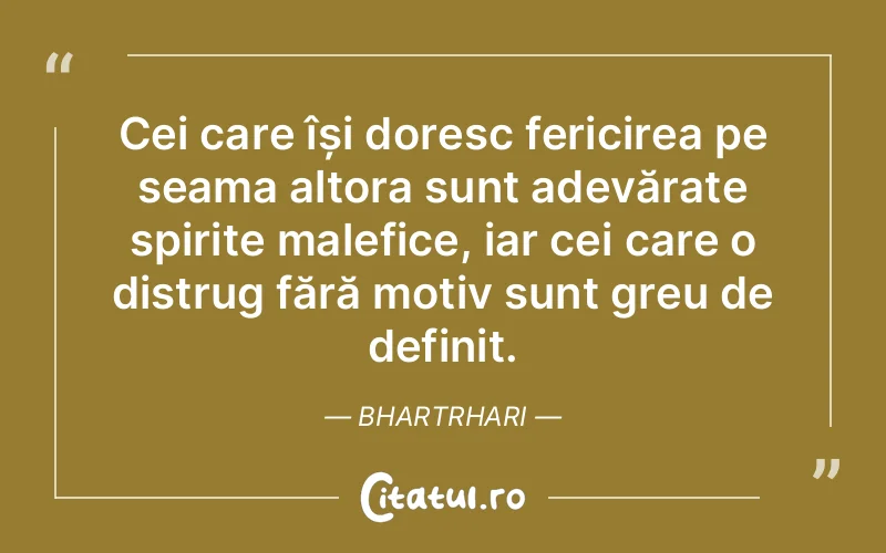 Cei care își doresc fericirea pe seama altora sunt adevărate spirite malefice, iar cei care o distrug fără motiv sunt greu de definit. Bhartrhari