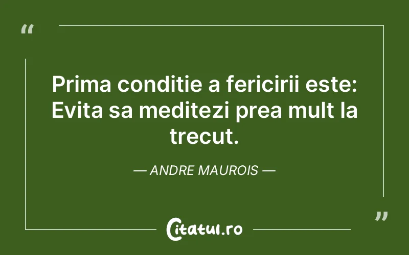 Prima conditie a fericirii este: Evita sa meditezi prea mult la trecut. Andre Maurois