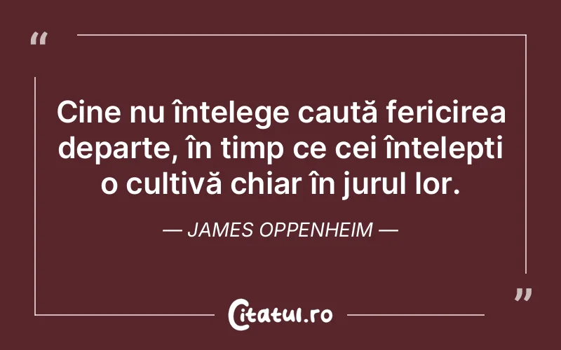 Cine nu înțelege caută fericirea departe, în timp ce cei înțelepți o cultivă chiar în jurul lor. James Oppenheim