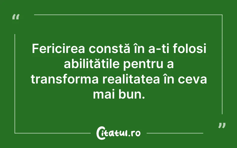 Fericirea constă în a-ți folosi abilitățile pentru a transforma realitatea în ceva mai bun.