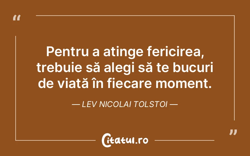 Pentru a atinge fericirea, trebuie să alegi să te bucuri de viață în fiecare moment. Lev Nicolai Tolstoi
