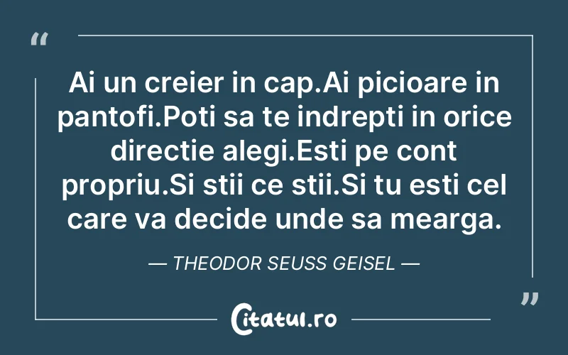 Ai un creier in cap.Ai picioare in pantofi.Poti sa te indrepti in orice directie alegi.Esti pe cont propriu.Si stii ce stii.Si tu esti cel care va decide unde sa mearga.Theodor Seuss Geisel