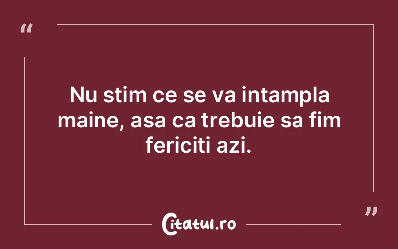 Nu stim ce se va intampla maine, asa ca trebuie sa fim fericiti azi.