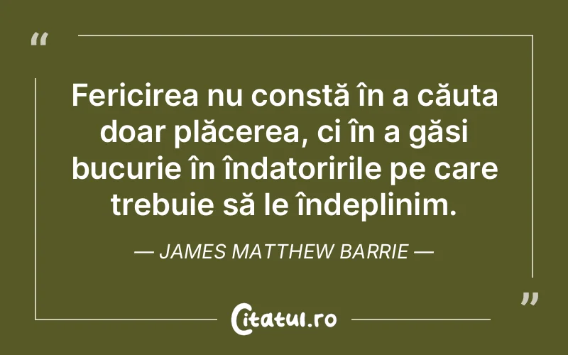 Fericirea nu constă în a căuta doar plăcerea, ci în a găsi bucurie în îndatoririle pe care trebuie să le îndeplinim. James Matthew Barrie