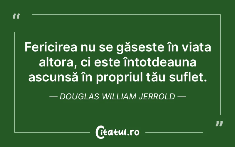 Fericirea nu se găsește în viața altora, ci este întotdeauna ascunsă în propriul tău suflet. Douglas William Jerrold
