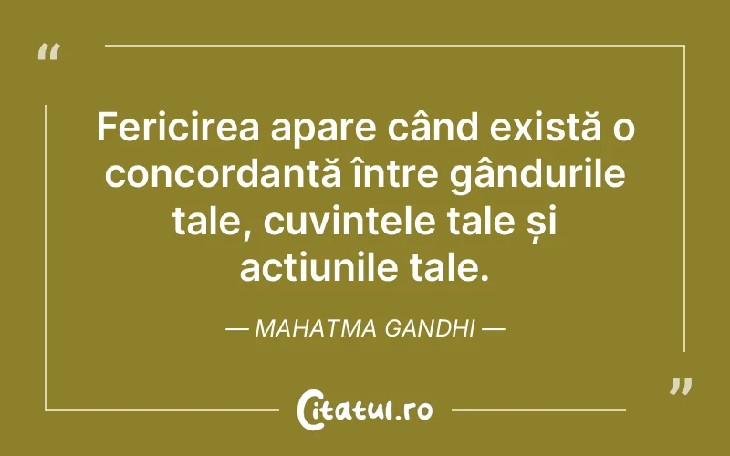Fericirea apare când există o concordanță între gândurile tale, cuvintele tale și acțiunile tale. Mahatma Gandhi