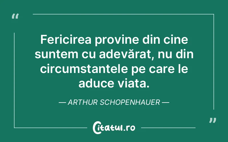 Fericirea provine din cine suntem cu adevărat, nu din circumstanțele pe care le aduce viața. Arthur Schopenhauer