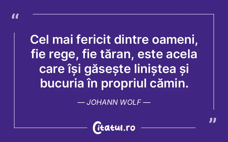 Cel mai fericit dintre oameni, fie rege, fie țăran, este acela care își găsește liniștea și bucuria în propriul cămin. Johann Wolf