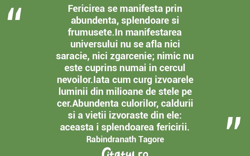 Fericirea se manifesta prin abundenta, splendoare si frumusete.In manifestarea universului nu se afla nici saracie, nici zgarcenie; nimic nu este cuprins numai in cercul nevoilor.Iata cum curg izvoarele luminii din milioane de stele pe cer.Abundenta culorilor, caldurii si a vietii izvoraste din ele: aceasta i splendoarea fericirii. Rabindranath Tagore