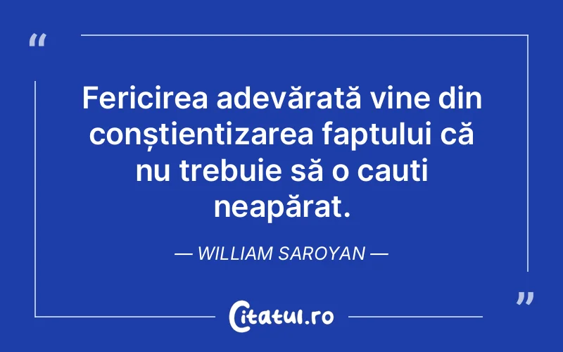 Fericirea adevărată vine din conștientizarea faptului că nu trebuie să o cauți neapărat. William Saroyan