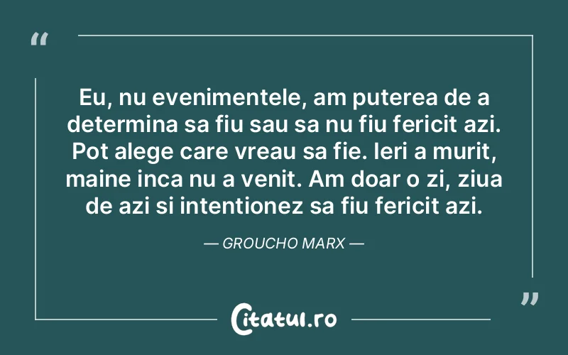 Eu, nu evenimentele, am puterea de a determina sa fiu sau sa nu fiu fericit azi. Pot alege care vreau sa fie. Ieri a murit, maine inca nu a venit. Am doar o zi, ziua de azi si intentionez sa fiu fericit azi. Groucho Marx