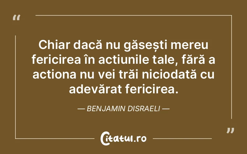 Chiar dacă nu găsești mereu fericirea în acțiunile tale, fără a acționa nu vei trăi niciodată cu adevărat fericirea. Benjamin Disraeli