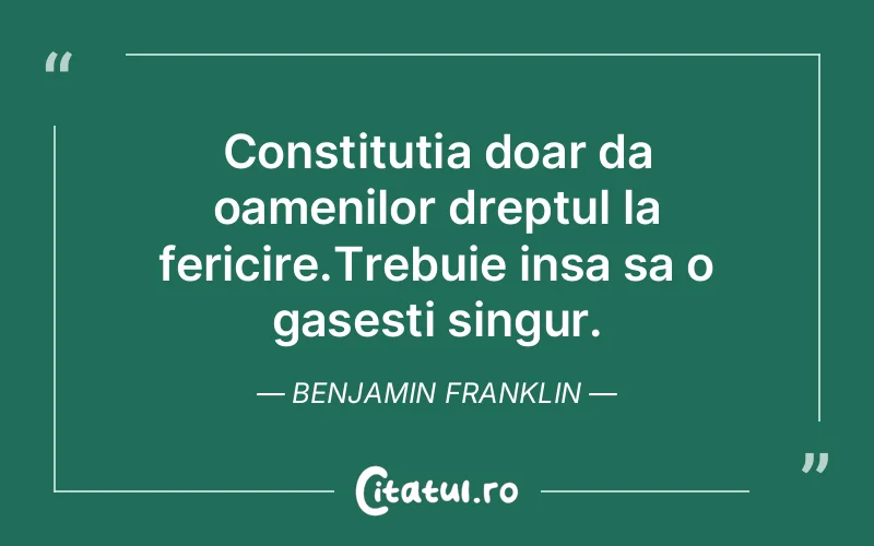 Constitutia doar da oamenilor dreptul la fericire.Trebuie insa sa o gasesti singur. Benjamin Franklin