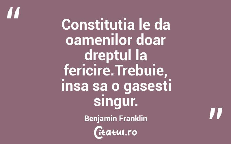 Constitutia le da oamenilor doar dreptul la fericire.Trebuie, insa sa o gasesti singur. Benjamin Franklin