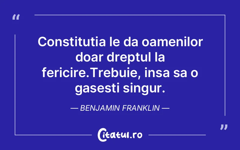 Constitutia le da oamenilor doar dreptul la fericire.Trebuie, insa sa o gasesti singur. Benjamin Franklin