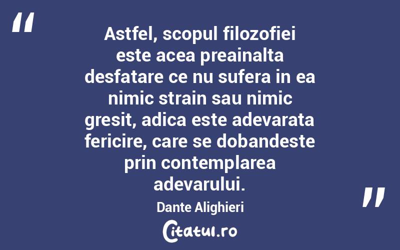 Astfel, scopul filozofiei este acea preainalta desfatare ce nu sufera in ea nimic strain sau nimic gresit, adica este adevarata fericire, care se dobandeste prin contemplarea adevarului. Dante Alighieri