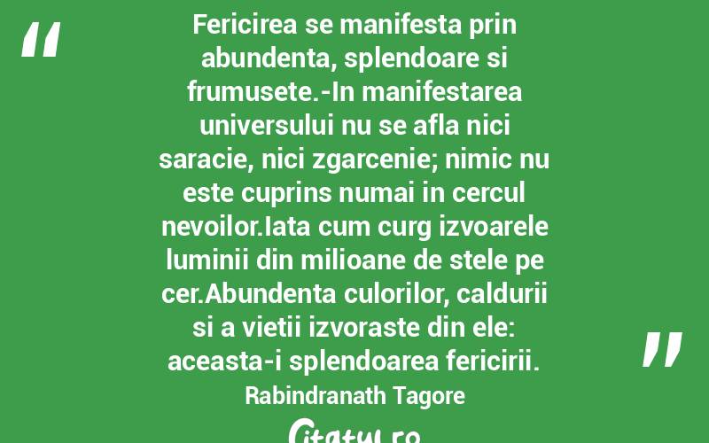 Fericirea se manifesta prin abundenta, splendoare si frumusete.-In manifestarea universului nu se afla nici saracie, nici zgarcenie; nimic nu este cuprins numai in cercul nevoilor.Iata cum curg izvoarele luminii din milioane de stele pe cer.Abundenta culorilor, caldurii si a vietii izvoraste din ele: aceasta-i splendoarea fericirii. Rabindranath Tagore