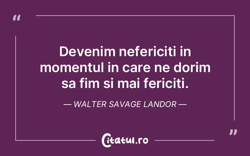 Devenim nefericiti in momentul in care ne dorim sa fim si mai fericiti. Walter Savage Landor