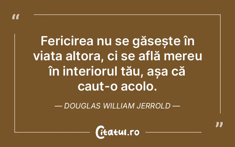 Fericirea nu se găsește în viața altora, ci se află mereu în interiorul tău, așa că caut-o acolo. Douglas William Jerrold