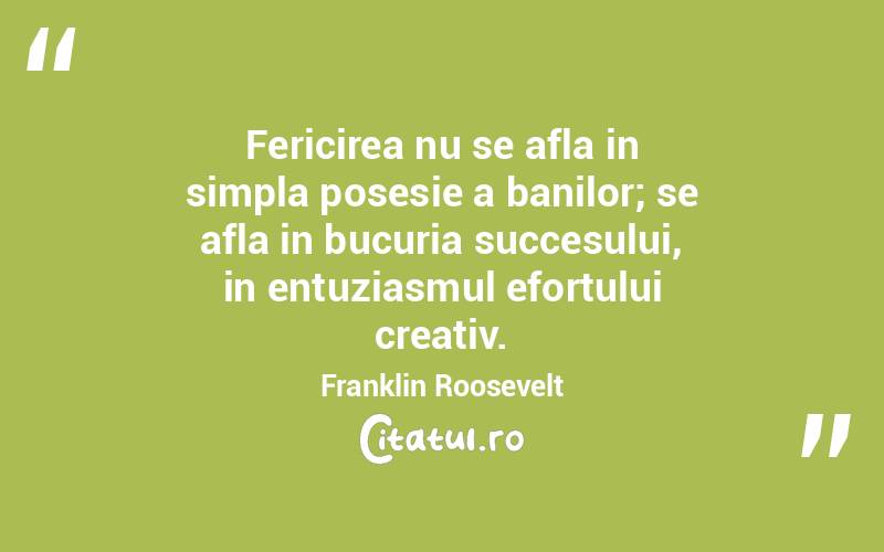 Fericirea nu se afla in simpla posesie a banilor; se afla in bucuria succesului, in entuziasmul efortului creativ. Franklin Roosevelt