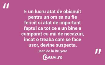 E un lucru atat de obisnuit pentru un om sa nu fie fericit si atat de important faptul ca tot ce e un bine e cumparat cu mii de necazuri, incat o treaba care se face usor, devine suspecta. Jean de la Bruyere...