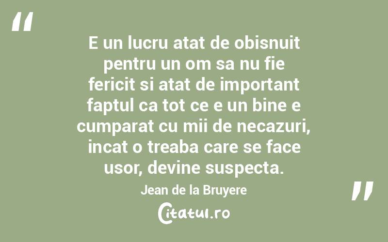 E un lucru atat de obisnuit pentru un om sa nu fie fericit si atat de important faptul ca tot ce e un bine e cumparat cu mii de necazuri, incat o treaba care se face usor, devine suspecta. Jean de la Bruyere