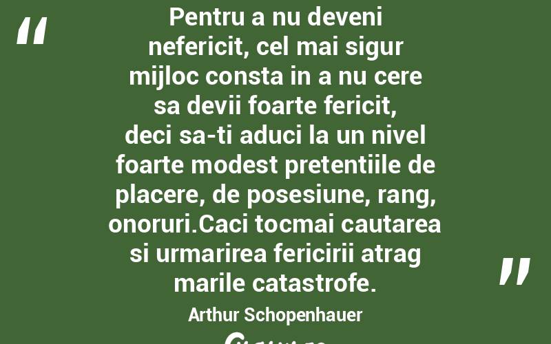 Pentru a nu deveni nefericit, cel mai sigur mijloc consta in a nu cere sa devii foarte fericit, deci sa-ti aduci la un nivel foarte modest pretentiile de placere, de posesiune, rang, onoruri.Caci tocmai cautarea si urmarirea fericirii atrag marile catastrofe. Arthur Schopenhauer
