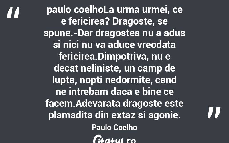paulo coelhoLa urma urmei, ce e fericirea? Dragoste, se spune.-Dar dragostea nu a adus si nici nu va aduce vreodata fericirea.Dimpotriva, nu e decat neliniste, un camp de lupta, nopti nedormite, cand ne intrebam daca e bine ce facem.Adevarata dragoste este plamadita din extaz si agonie. Paulo Coelho