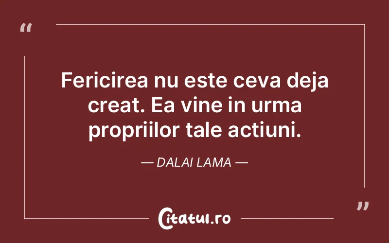 Fericirea nu este ceva deja creat. Ea vine in urma propriilor tale actiuni. Dalai Lama