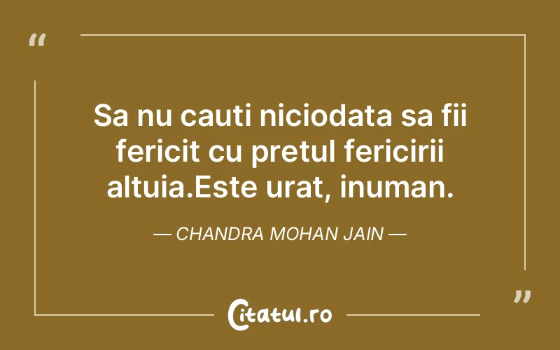 Sa nu cauti niciodata sa fii fericit cu pretul fericirii altuia.Este urat, inuman. Chandra Mohan Jain