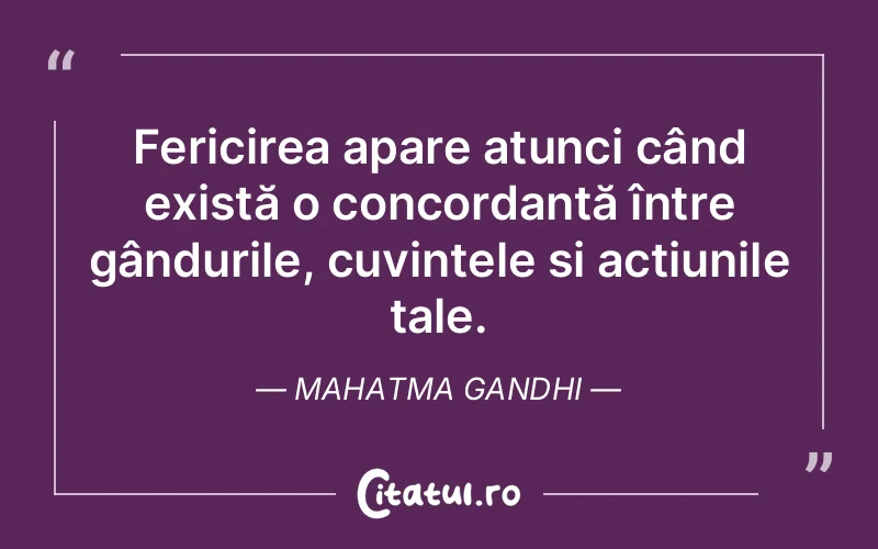 Fericirea apare atunci când există o concordanță între gândurile, cuvintele și acțiunile tale. Mahatma Gandhi