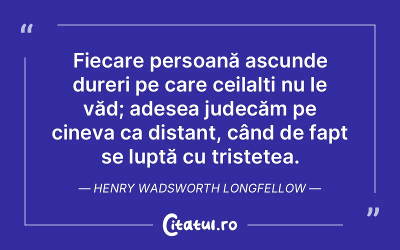 Fiecare persoană ascunde dureri pe care ceilalți nu le văd; adesea judecăm pe cineva ca distant, când de fapt se luptă cu tristețea. Henry Wadsworth Longfellow